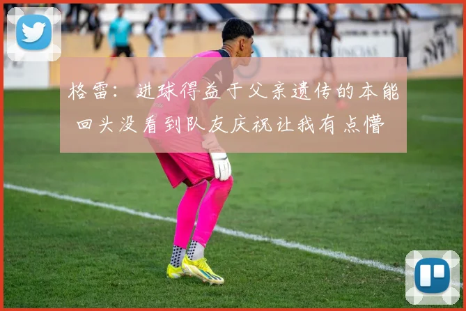 格雷：进球得益于父亲遗传的本能 回头没看到队友庆祝让我有点懵