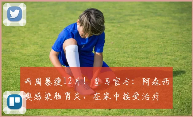 两周暴瘦12斤！皇马官方：阿森西奥感染肠胃炎，在家中接受治疗