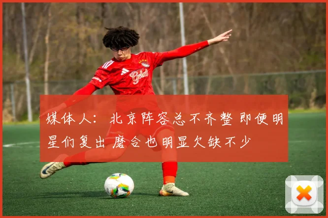 媒体人：北京阵容总不齐整 即便明星们复出 磨合也明显欠缺不少
