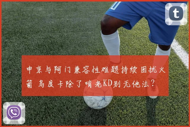 申京与阿门兼容性难题持续困扰火箭 乌度卡除了啃老KD别无他法？