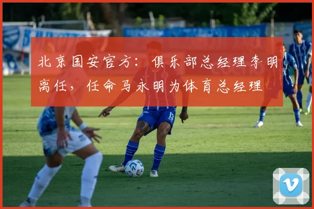 北京国安官方：俱乐部总经理李明离任，任命马永明为体育总经理