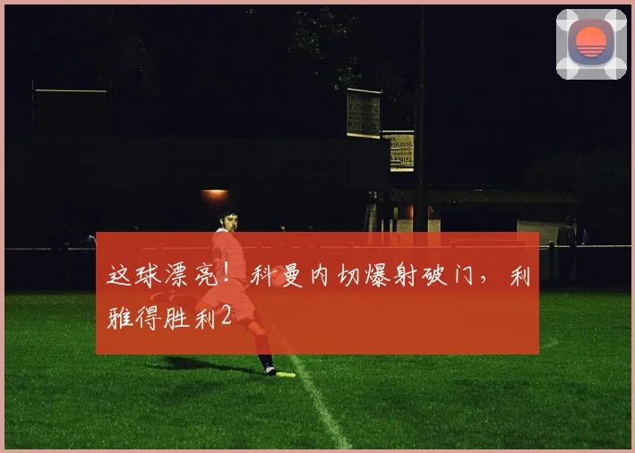 这球漂亮！科曼内切爆射破门，利雅得胜利2